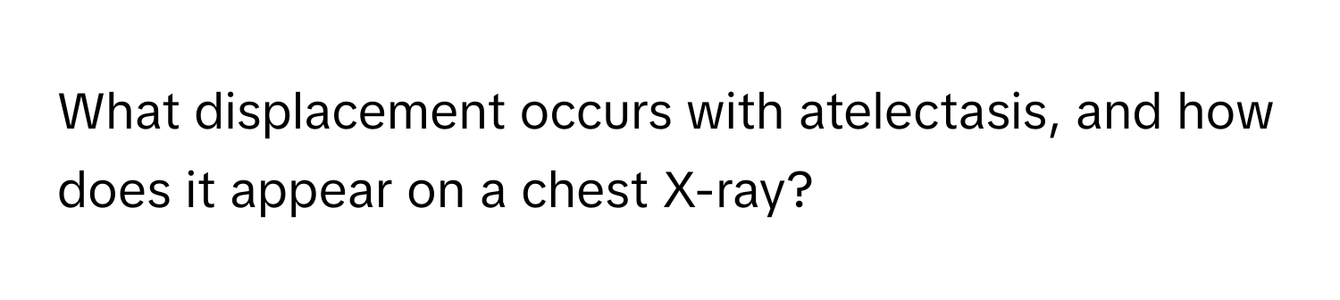 What displacement occurs with atelectasis, and how does it appear on a chest X-ray?