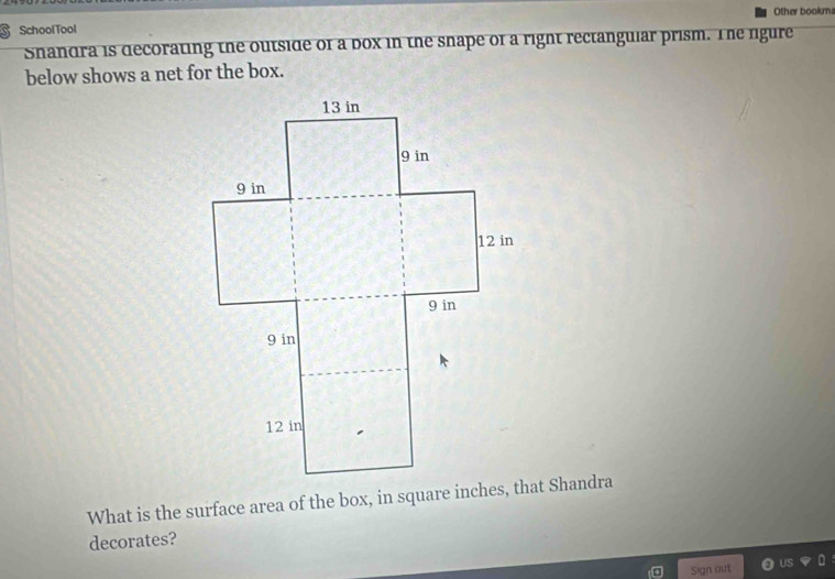 SchoolTool Other booka 
Shandra is decorating the outside of a box in the snape of a right rectanguiar prism. The rigure 
below shows a net for the box. 
What is the surface area of the box, in square inches, that Shandra 
decorates? 
Sign out Us