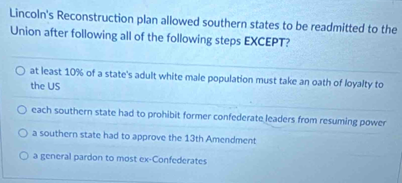 Lincoln's Reconstruction plan allowed southern states to be readmitted to the
Union after following all of the following steps EXCEPT?
at least 10% of a state's adult white male population must take an oath of loyalty to
the US
each southern state had to prohibit former confederate leaders from resuming power
a southern state had to approve the 13th Amendment
a general pardon to most ex-Confederates