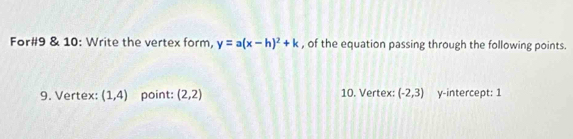 For#9 & 10: Write the vertex form, y=a(x-h)^2+k , of the equation passing through the following points. 
9. Vertex: (1,4) point: (2,2) 10. Vertex: (-2,3) y-intercept: 1