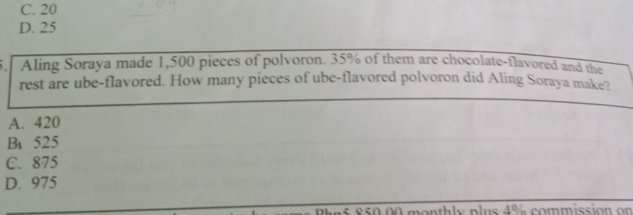 C. 20
D. 25
5. Aling Soraya made 1,500 pieces of polvoron. 35% of them are chocolate-flavored and the
rest are ube-flavored. How many pieces of ube-flavored polvoron did Aling Soraya make?
A. 420
B、 525
C. 875
D. 975
an5 850 00 monthly plus 4% commission on