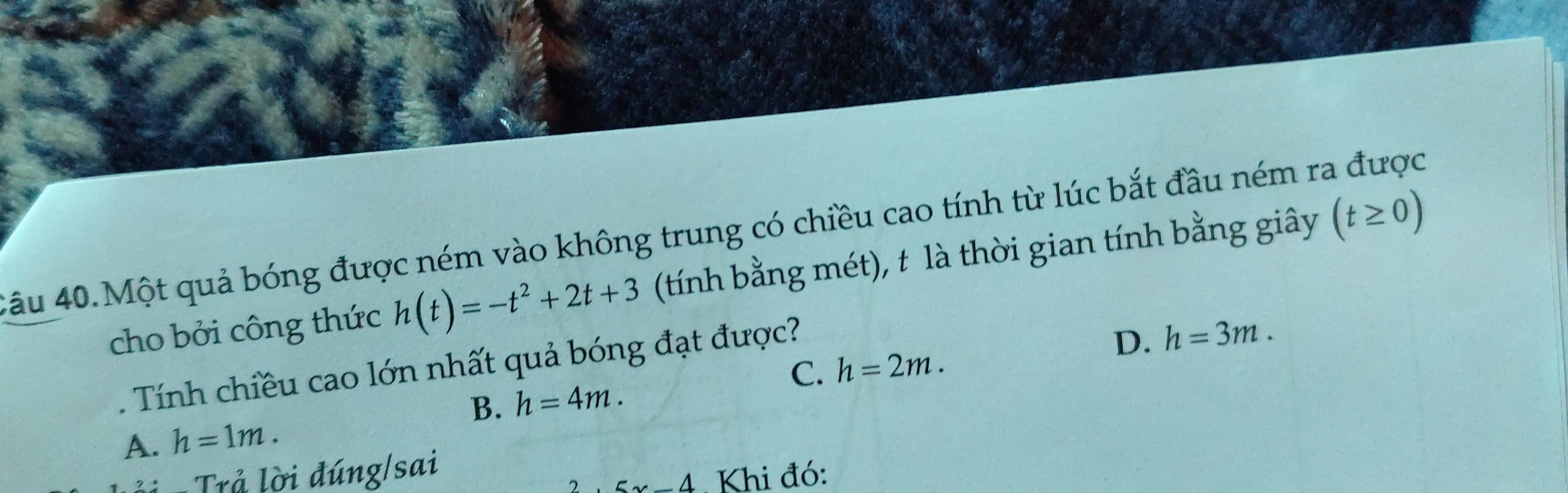 4âu 40.Một quả bóng được ném vào không trung có chiều cao tính từ lúc bắt đầu ném ra được
cho bởi công thức h(t)=-t^2+2t+3 (tính bằng mét), t là thời gian tính bằng giây (t≥ 0)
D.
C. h=2m. h=3m. 
. Tính chiều cao lớn nhất quả bóng đạt được?
B. h=4m.
A. h=1m. 
Trả lời đúng/sai
5x-4. Khi đó: