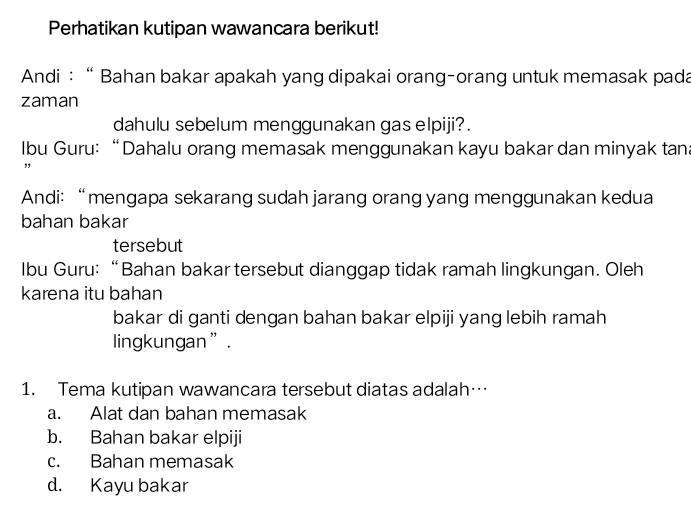 Perhatikan kutipan wawancara berikut!
Andi : “ Bahan bakar apakah yang dipakai orang-orang untuk memasak pada
zaman
dahulu sebelum menggunakan gas elpiji?.
Ibu Guru: “Dahalu orang memasak menggunakan kayu bakar dan minyak tan
,,
Andi:“mengapa sekarang sudah jarang orang yang menggunakan kedua
bahan bakar
tersebut
Ibu Guru: “Bahan bakar tersebut dianggap tidak ramah lingkungan. Oleh
karena itu bahan
bakar di ganti dengan bahan bakar elpiji yang lebih ramah
lingkungan”.
1. Tema kutipan wawancara tersebut diatas adalah…
a. Alat dan bahan memasak
b. Bahan bakar elpiji
c. Bahan memasak
d. Kayu bakar