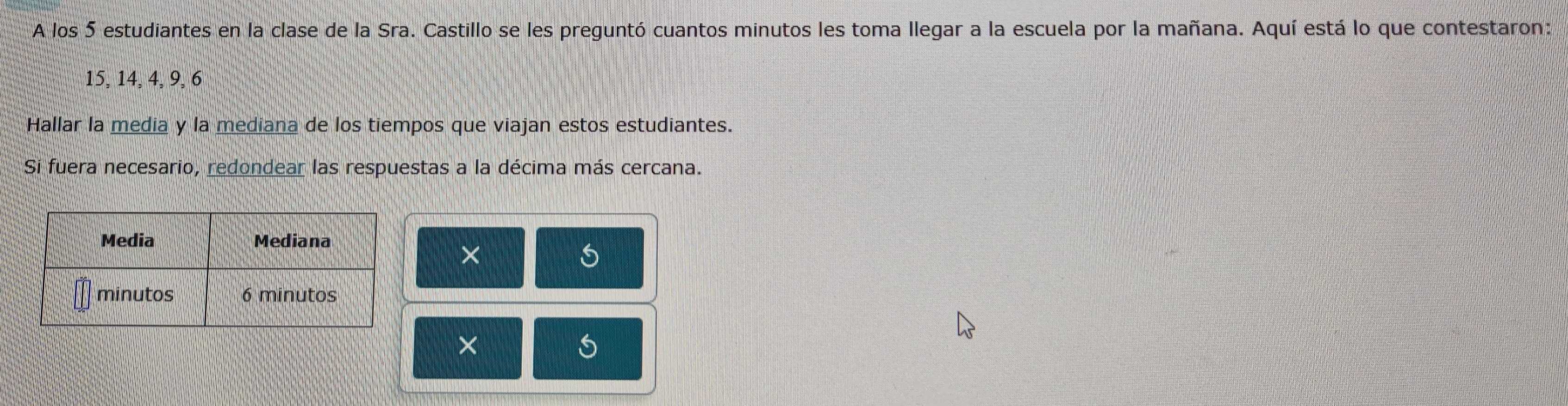 A los 5 estudiantes en la clase de la Sra. Castillo se les preguntó cuantos minutos les toma llegar a la escuela por la mañana. Aquí está lo que contestaron:
15, 14, 4, 9, 6
Hallar la media y la mediana de los tiempos que viajan estos estudiantes. 
Si fuera necesario, redondear las respuestas a la décima más cercana. 
×