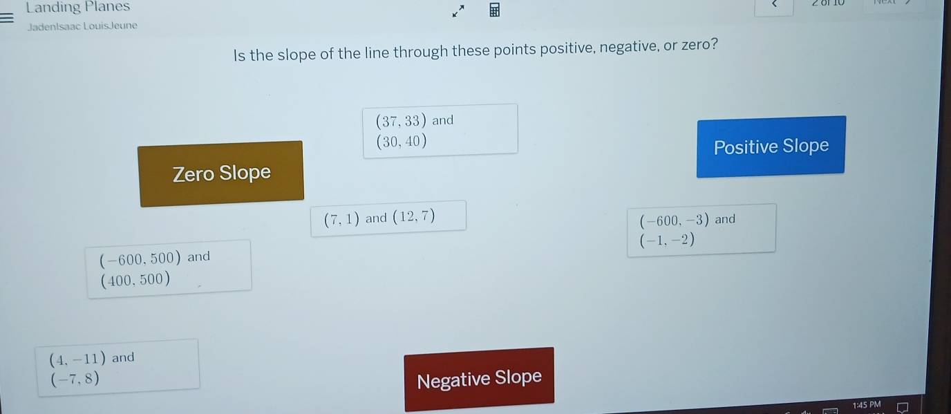 Landing Planes
JadenIsaac LouisJeune
Is the slope of the line through these points positive, negative, or zero?
(37,33) and
(30,40)
Positive Slope
Zero Slope
(7,1) and (12,7) (-600,-3) and
(-1,-2)
(-600,500) and
10 0.50 10
(4,-11) and
(-7,8) Negative Slope
1:45