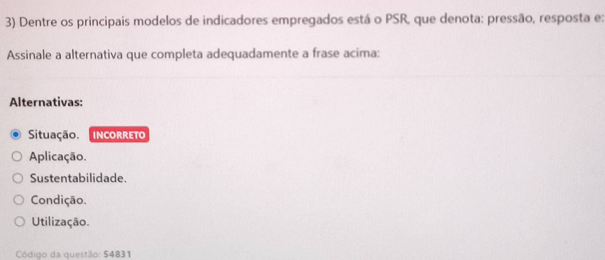 Dentre os principais modelos de indicadores empregados está o PSR, que denota: pressão, resposta e:
Assinale a alternativa que completa adequadamente a frase acima:
Alternativas:
Situação. INCORRETO
Aplicação.
Sustentabilidade.
Condição.
Utilização.
Código da questão: 54831