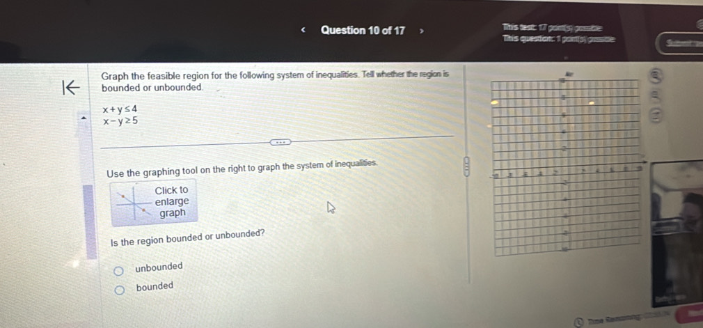 This teat: 17 pam(s) gossble
This question: 1 pant(s) gassce: Sl 
Graph the feasible region for the following system of inequalities. Tell whether the region is
bounded or unbounded.
x+y≤ 4
x-y≥ 5
Use the graphing tool on the right to graph the system of inequalities.
Click to
enlarge
graph
Is the region bounded or unbounded?
unbounded
bounded