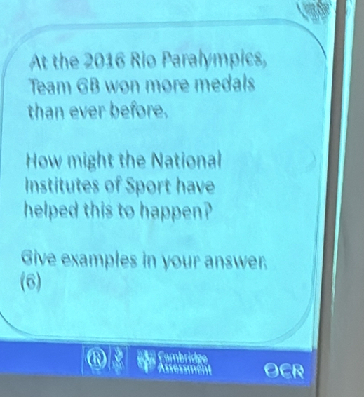 At the 2016 Rio Paralympics, 
Team GB won more medals 
than ever before. 
How might the National 
Institutes of Sport have 
helped this to happen? 
Give examples in your answer. 
(6) 
a