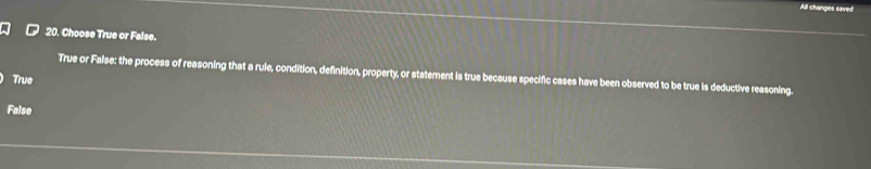 All changes saved
20. Choose True or False.
True or False: the process of reasoning that a rule, condition, definition, property, or statement is true because specific cases have been observed to be true is deductive reasoning.
True
False