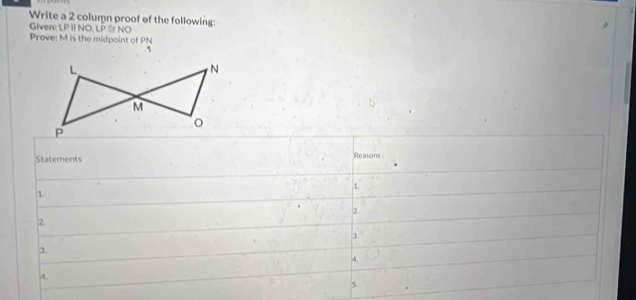 Write a 2 column proof of the following: 
Given: LP II NO, LP ≅ NO 
Prove: M is the midpoint of PN.5 
Statements Reasons 
1. 
1. 
2. 
2. 
3. 
3. 
4, 
4. 
5.