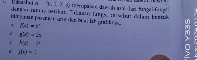 aeran hasi R,
7. Diketahui A= 0,1,2,3 merupakan daerah asal dari fungsi-fungsi
dengan rumus berikut. Tuliskan fungsi tersebut dalam bentuk
himpunan pasangan urut dan buat lah grafiknya.
a. f(x)=x^2
b. g(x)=2x
C. h(x)=2^x
d. j(x)=1