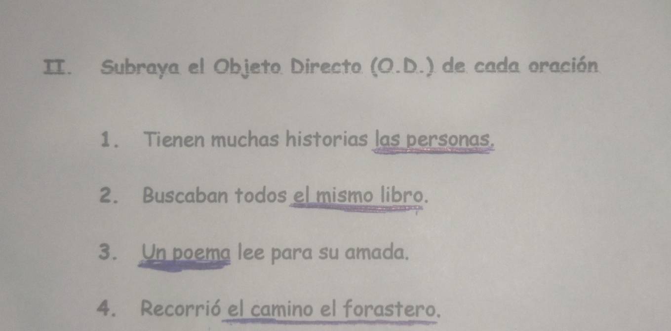 Subraya el Objeto Directo (O.D.) de cada oración 
1. Tienen muchas historias las personas. 
2. Buscaban todos el mismo libro. 
3. Un poema lee para su amada. 
4. Recorrió el camino el forastero.