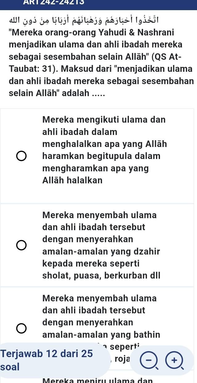 AR1242-24213
«l jo3 je llji páikójo pájls | lgisó|
"Mereka orang-orang Yahudi & Nashrani
menjadikan ulama dan ahli ibadah mereka
sebagai sesembahan selain Allāh'' (QS At-
Taubat: 31). Maksud dari ''menjadikan ulama
dan ahli ibadah mereka sebagai sesembahan
selain Allāh'' adalah .....
Mereka mengikuti ulama dan
ahli ibadah dalam
menghalalkan apa yang Allāh
haramkan begitupula dalam
mengharamkan apa yang
Allāh halalkan
Mereka menyembah ulama
dan ahli ibadah tersebut
dengan menyerahkan
amalan-amalan yang dzahir
kepada mereka seperti
sholat, puasa, berkurban dII
Mereka menyembah ulama
dan ahli ibadah tersebut
dengan menyerahkan
amalan-amalan yang bathin
1
Terjawab 12 dari 25 sepert;
, roja +
soal
Mereka meniru ulama dan