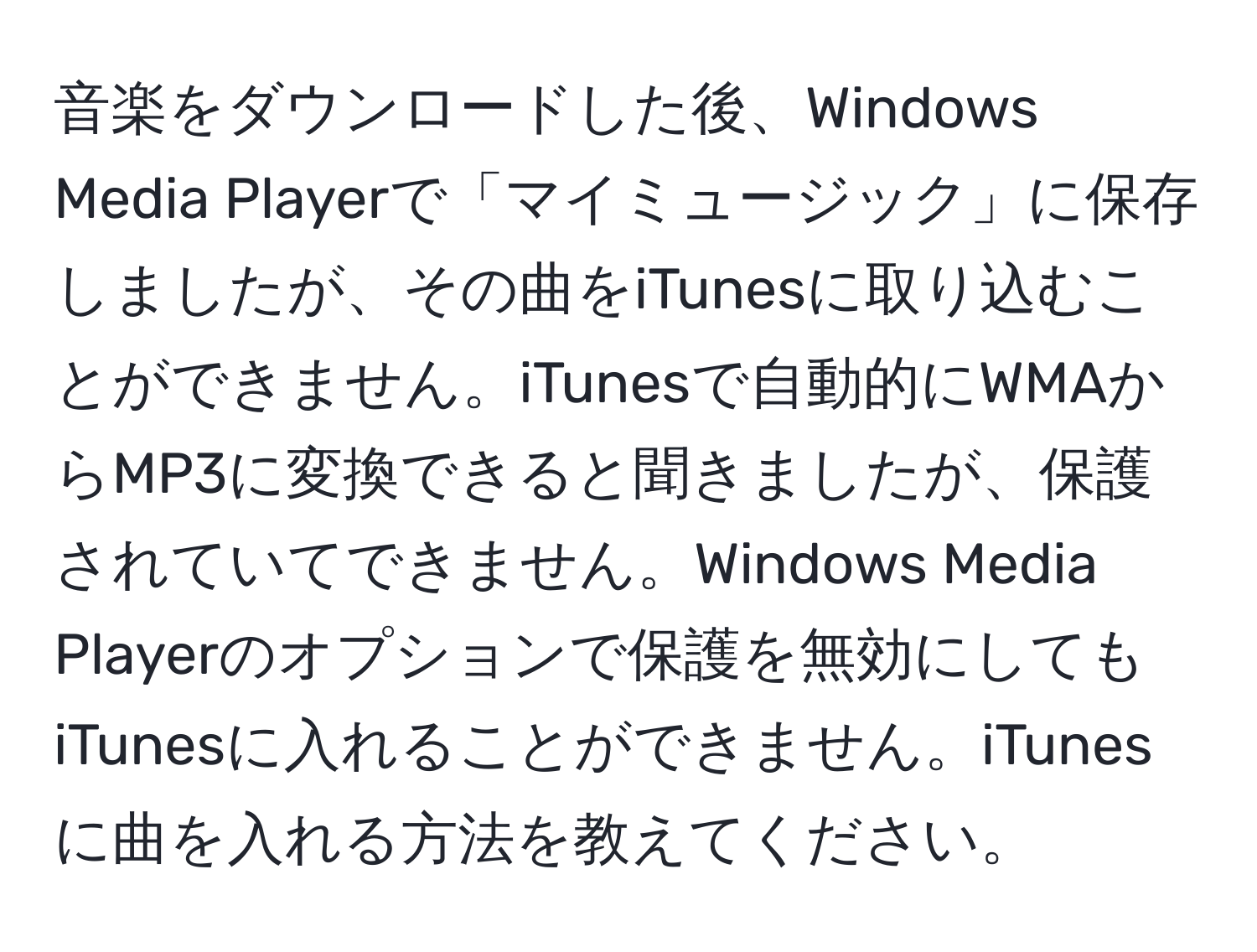 音楽をダウンロードした後、Windows Media Playerで「マイミュージック」に保存しましたが、その曲をiTunesに取り込むことができません。iTunesで自動的にWMAからMP3に変換できると聞きましたが、保護されていてできません。Windows Media Playerのオプションで保護を無効にしてもiTunesに入れることができません。iTunesに曲を入れる方法を教えてください。