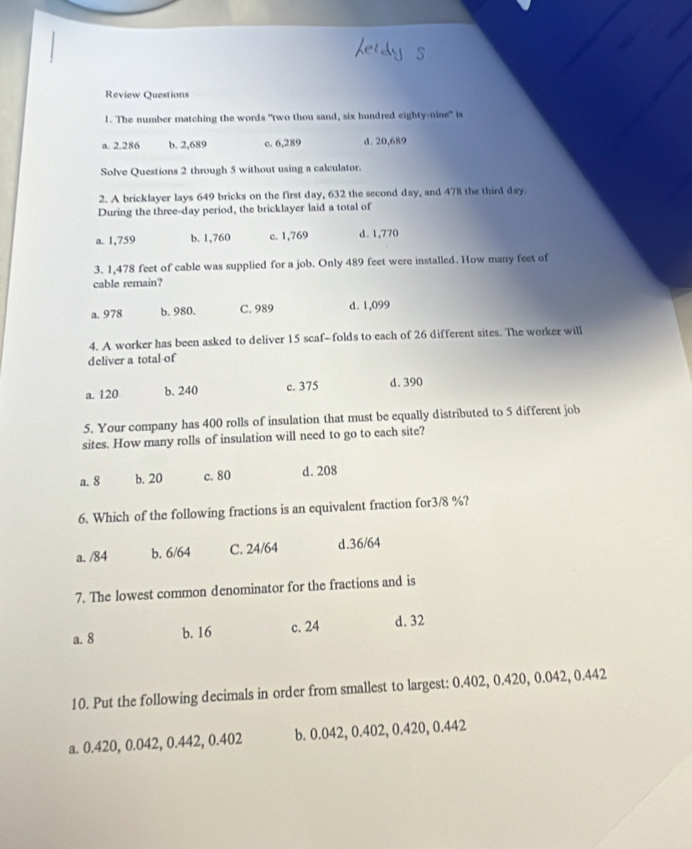 Review Questions
1. The number matching the words "two thou sand, six hundred eighty-nine" is
a. 2.286 b. 2,689 c. 6,289 d. 20,689
Solve Questions 2 through 5 without using a calculator.
2. A bricklayer lays 649 bricks on the first day, 632 the second day, and 478 the third day
During the three-day period, the bricklayer laid a total of
a. 1,759 b. 1,760 c. 1,769 d. 1,770
3. 1,478 feet of cable was supplied for a job. Only 489 feet were installed. How many feet of
cable remain?
a. 978 b. 980. C. 989 d. 1,099
4. A worker has been asked to deliver 15 scaf--folds to each of 26 different sites. The worker will
deliver a total of
a. 120 b. 240 c. 375 d. 390
5. Your company has 400 rolls of insulation that must be equally distributed to 5 different job
sites. How many rolls of insulation will need to go to each site?
a. 8 b. 20 c. 80 d. 208
6. Which of the following fractions is an equivalent fraction for3/ 8 %?
a. /84 b. 6/64 C. 24/64 d. 36/64
7. The lowest common denominator for the fractions and is
a. 8 b. 16 c. 24 d. 32
10. Put the following decimals in order from smallest to largest: 0.402, 0.420, 0.042, 0.442
a. 0.420, 0.042, 0.442, 0.402 b. 0.042, 0.402, 0.420, 0.442