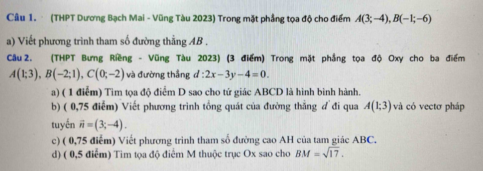 (THPT Dương Bạch Mai - Vũng Tàu 2023) Trong mặt phẳng tọa độ cho điểm A(3;-4), B(-1;-6)
a) Viết phương trình tham số đường thẳng AB. 
Câu 2. (THPT Bưng Riềng - Vũng Tàu 2023) (3 điểm) Trong mặt phẳng tọa độ Oxy cho ba điểm
A(1;3), B(-2;1), C(0;-2) và đường thẳng d:2x-3y-4=0. 
a) ( 1 điểm) Tìm tọa độ điểm D sao cho tứ giác ABCD là hình bình hành. 
b) ( 0,75 điểm) Viết phương trình tổng quát của đường thẳng đ đi qua A(1;3) và có vectơ pháp 
tuyến vector n=(3;-4). 
c) ( 0,75 điểm) Viết phương trình tham số đường cao AH của tam giác ABC. 
d) ( 0,5 điểm) Tìm tọa độ điểm M thuộc trục Ox sao cho BM=sqrt(17).