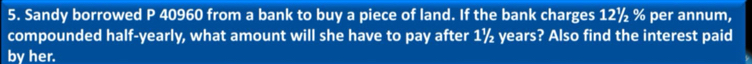 Sandy borrowed P 40960 from a bank to buy a piece of land. If the bank charges 12½ % per annum, 
compounded half-yearly, what amount will she have to pay after 1½ years? Also find the interest paid 
by her.