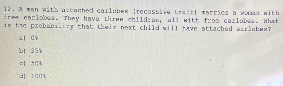 A man with attached earlobes (recessive trait) marries a woman with
free earlobes. They have three children, all with free earlobes. What
is the probability that their next child will have attached earlobes?
a) 0 c/circ  
b) 25^(frac circ)circ 
c) 50°
d) 100°°