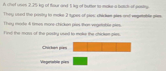 A chef uses 2.25 kg of flour and 1 kg of butter to make a batch of pastny. 
They used the pastry to make 2 types of pies: chicken pies and vegelable pies. 
They made 4 times more chicken pies than vegetable pies. 
Find the mass of the pastry used to make the chicken pies. 
Chicken pies 
Vegetable pies