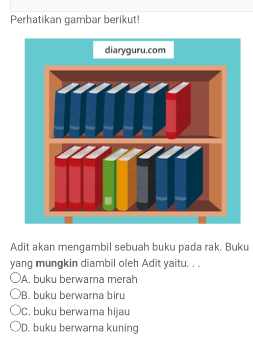 Perhatikan gambar berikut!
Adit akan mengambil sebuah buku pada rak. Buku
yang mungkin diambil oleh Adit yaitu. . .
A. buku berwarna merah
B. buku berwarna biru
C. buku berwarna hijau
D. buku berwarna kuning