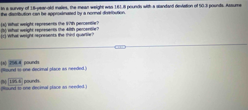 In a survey of 18-year-old males, the mean weight was 161.8 pounds with a standard deviation of 50.3 pounds. Assume
the distribution can be approximated by a normal distribution.
(a) What weight represents the 97th percentile?
(b) What weight represents the 48th percentile?
(c) What weight represents the third quartile?
(a) 256.4 pounds
(Round to one decimal place as needed.)
(b) 195.6 pounds.
(Round to one decimal place as needed.)