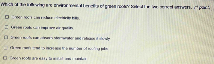 Which of the following are environmental benefits of green roofs? Select the two correct answers. (1 point)
Green roofs can reduce electricity bills.
Green roofs can improve air quality.
Green roofs can absorb stormwater and release it slowly.
Green roofs tend to increase the number of roofing jobs.
Green roofs are easy to install and maintain.