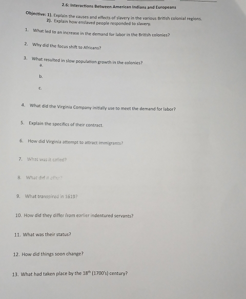 2.6: Interactions Between American Indians and Europeans
Objective: 1). Explain the causes and effects of slavery in the various British colonial regions
2). Explain how enslaved people responded to slavery.
1. What led to an increase in the demand for labor in the British colonies?
2. Why did the focus shift to Africans?
3. What resulted in slow population growth in the colonies?
a.
b.
C.
4. What did the Virginia Company initially use to meet the demand for labor?
5. Explain the specifics of their contract.
6. How did Virginia attempt to attract immigrants?
7. What was it called?
8. What did it ofk?
9. What transpired in 1619?
10. How did they differ from earlier indentured servants?
11. What was their status?
12. How did things soon change?
13. What had taken place by the 18^(th) (1700's) century?