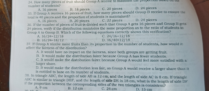 How many pieces of fruit should Group A receive to maintain the proportion based on th
number of students? C. 20 pieces D. 24 pieces
A. 16 pieces B. 18 pieces
35. If Group A receives 16 pieces of fruit, how many pieces should Group B receive to ensure the
total is 40 pieces and the proportion of students is maintained?
A. 16 pieces B. 20 pieces C. 22 pieces D. 24 pieces
36. If the number of pieces of fruit is divided such that Group A gets 16 pieces and Group B gets
24 pieces, verify if the distribution maintains the same proportion as to the ratio of students in
Group A to Group B. Which of the following equations correctly shows this verification?
A. 16/24=12/18 C. 24/16=12/18
D.
B. 16/24=18/12 16/40=12/18
37. If Group A receive more fruits than its proportion to the number of students, how would it
affect the fairness of the distribution?
A. It would have no impact on the fairness, since both groups are getting fruit.
B. It would make the distribution fairer because Group A has fewer students.
C. It would make the distribution fairer because Group A would feel more satisfied with a
larger share.
D. It would make the distribution less fair, as Group A would receive a larger share than it
is entitled to base on its number of students.
38. In triangle ABC, the length of side AB is 12 cm, and the length of side AC is 8 cm. If triangle
ABC is similar to triangle DEF, and the length of side DE is 18 cm, what is the length of side DF
if the proportion between the corresponding sides of the two triangles is consistent?
A. 9 cm B. 12 cm C. 24 cm D. 15 cm