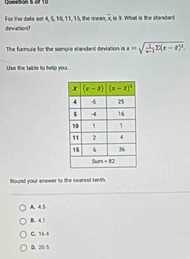 For the data set 4, 5, 10, 11, 15, the mean, overline x, is 9. What is the standard
deviation?
The formula for the sample standard deviation is s=sqrt(frac 1)n-1sumlimits (x-2)^2.
Use the table to help you.
Round your answer to the nearest tenth.
A. 4.5
B. 4.1
C. 16.4
D. 20 5