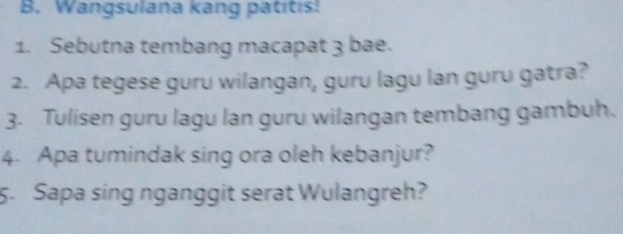 Wangsulana kang patitis! 
1. Sebutna tembang macapat 3 bae. 
2. Apa tegese guru wilangan, guru lagu lan guru gatra? 
3. Tulisen guru lagu lan guru wilangan tembang gambuh. 
4. Apa tumindak sing ora oleh kebanjur? 
5. Sapa sing nganggit serat Wulangreh?