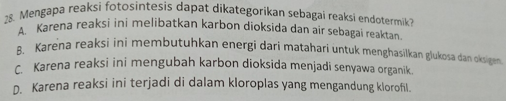 Mengapa reaksi fotosintesis dapat dikategorikan sebagai reaksi endotermik?
A. Karena reaksi ini melibatkan karbon dioksida dan air sebagai reaktan.
B. Karena reaksi ini membutuhkan energi dari matahari untuk menghasilkan glukosa dan oksigen
C. Karena reaksi ini mengubah karbon dioksida menjadi senyawa organik.
D. Karena reaksi ini terjadi di dalam kloroplas yang mengandung klorofil.