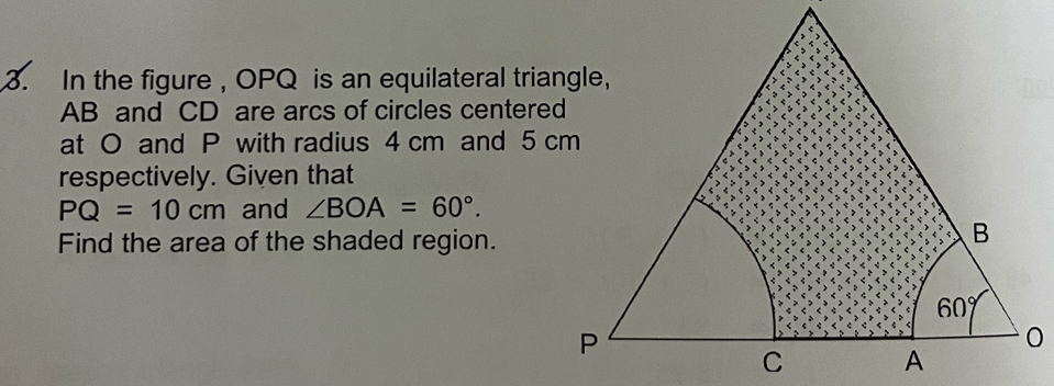 In the figure, OPQ is an equilateral triangle,
AB and CD are arcs of circles centered
at O and P with radius 4 cm and 5 cm
respectively. Given that
PQ=10cm and ∠ BOA=60°.
Find the area of the shaded region.