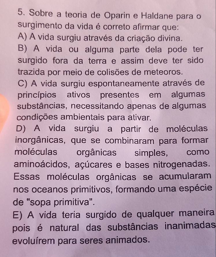 Sobre a teoria de Oparin e Haldane para o
surgimento da vida é correto afirmar que:
A) A vida surgiu através da criação divina.
B) A vida ou alguma parte dela pode ter
surgido fora da terra e assim deve ter sido 
trazida por meio de colisões de meteoros.
C) A vida surgiu espontaneamente através de
princípios ativos presentes em algumas
substâncias, necessitando apenas de algumas
condições ambientais para ativar.
D) A vida surgiu a partir de moléculas
inorgânicas, que se combinaram para formar
moléculas orgânicas simples, como
aminoácidos, açúcares e bases nitrogenadas.
Essas moléculas orgânicas se acumularam
nos oceanos primitivos, formando uma espécie
de "sopa primitiva".
E) A vida teria surgido de qualquer maneira
pois é natural das substâncias inanimadas
evoluírem para seres animados.