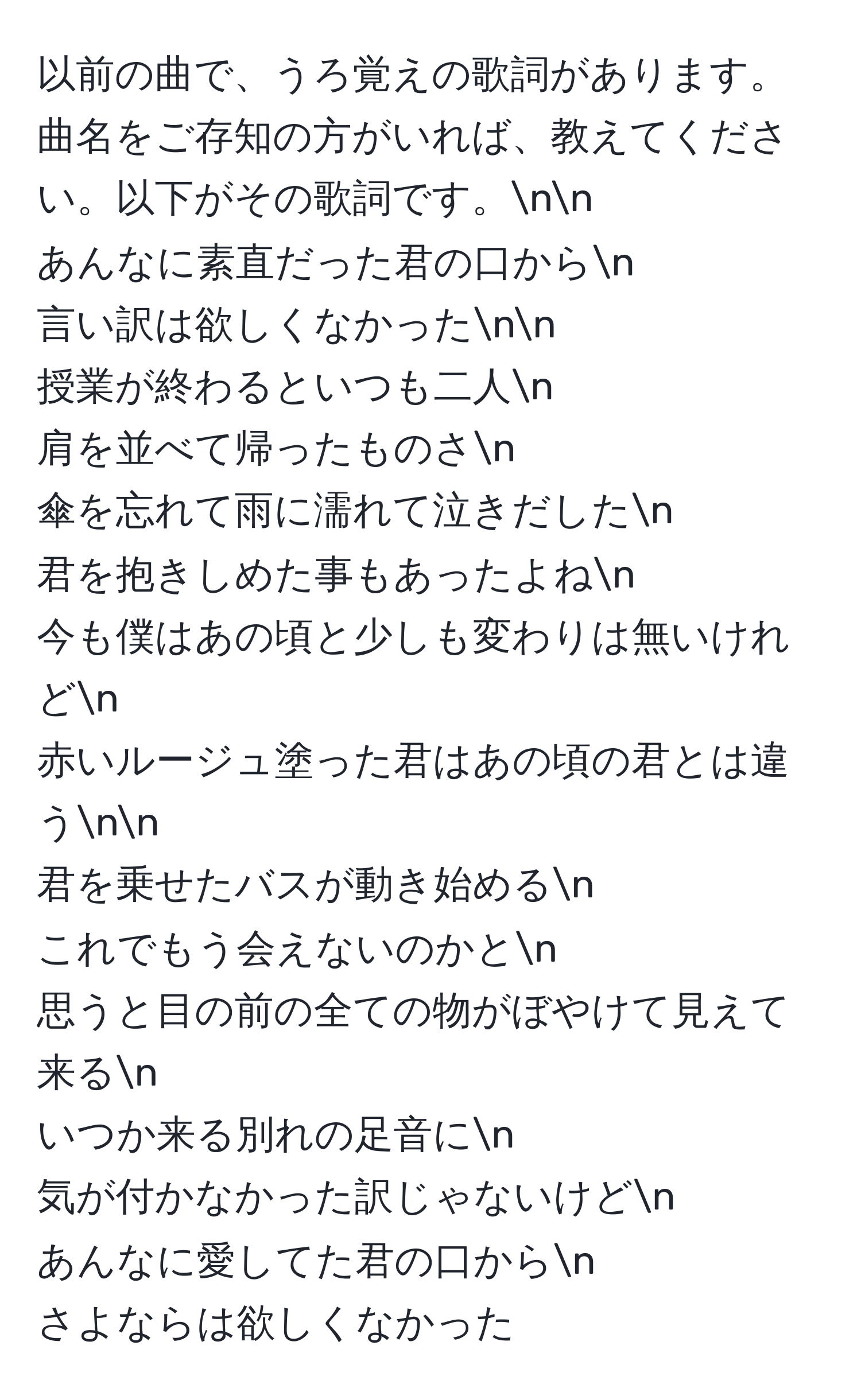 以前の曲で、うろ覚えの歌詞があります。曲名をご存知の方がいれば、教えてください。以下がその歌詞です。nn
あんなに素直だった君の口からn
言い訳は欲しくなかったnn
授業が終わるといつも二人n
肩を並べて帰ったものさn
傘を忘れて雨に濡れて泣きだしたn
君を抱きしめた事もあったよねn
今も僕はあの頃と少しも変わりは無いけれどn
赤いルージュ塗った君はあの頃の君とは違うnn
君を乗せたバスが動き始めるn
これでもう会えないのかとn
思うと目の前の全ての物がぼやけて見えて来るn
いつか来る別れの足音にn
気が付かなかった訳じゃないけどn
あんなに愛してた君の口からn
さよならは欲しくなかった