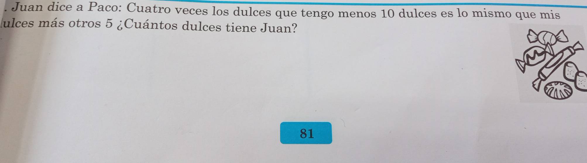 Juan dice a Paco: Cuatro veces los dulces que tengo menos 10 dulces es lo mismo que mis 
ulces más otros 5 ¿Cuántos dulces tiene Juan?
81