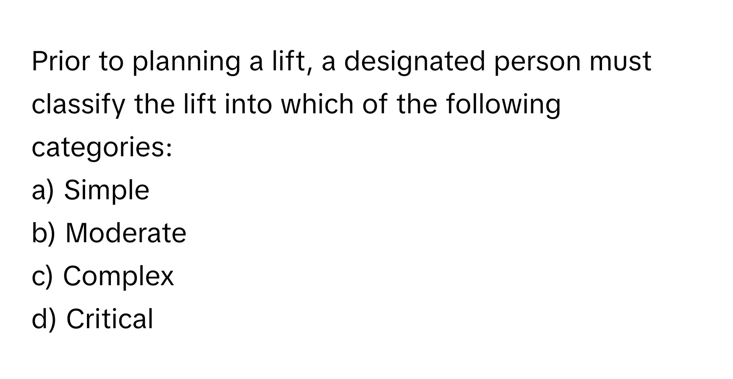 Prior to planning a lift, a designated person must classify the lift into which of the following categories:

a) Simple 
b) Moderate 
c) Complex 
d) Critical