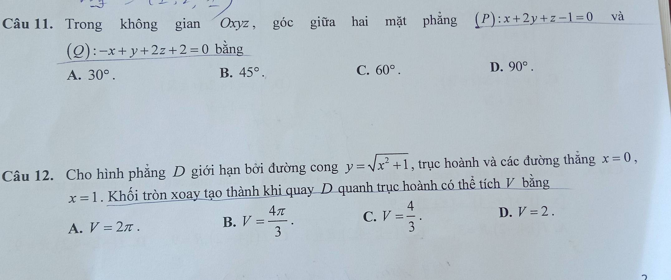 Trong không gian Oxyz , góc giữa hai mặt phẳng (P): x+2y+z-1=0 và
(Q): -x+y+2z+2=0 bằng
A. 30°. B. 45°. C. 60°.
D. 90°. 
Câu 12. Cho hình phẳng D giới hạn bởi đường cong y=sqrt(x^2+1) , trục hoành và các đường thắng x=0,
x=1. Khối tròn xoay tạo thành khi quay D quanh trục hoành có thể tích V bằng
C.
A. V=2π. V= 4π /3 . V= 4/3 . D. V=2. 
B.