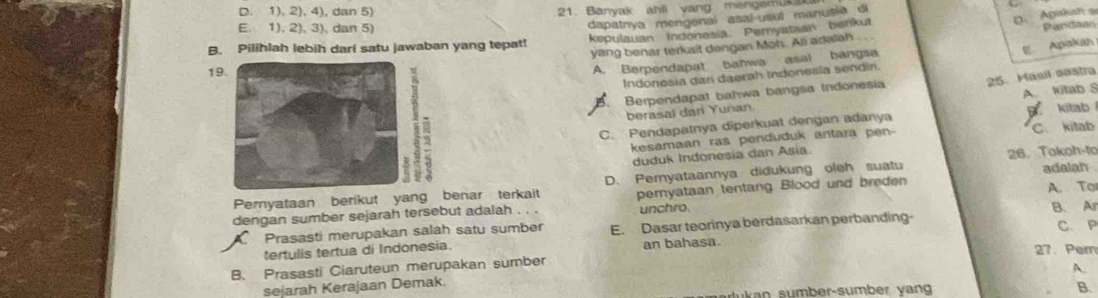 D. 1). 2), 4), dan 5) 21. Banyak ahll yang mengemuk
D. Agukah s
E. 1) 2),3) , dan 5)
dapatnya mengenal asal usut manusia di
B. Pilihlah lebih dari satu jawaban yang tepat! kepulauan Indonesia. Peryataan benkut
yang benar terkait dengan Moh. All adalah Pardaso
E Apakan
1
A. Berpendapat bahwa asal bangsa
25. Masil sestra
Indonesia dari daerah Indonesia sendiri.
B. Berpendapat bahwa bangsa Indonesia
berasal dan Yunan. A. ltab S kitab
C. Pendapatnya diperkuat dengan adanya
kesamaan ras penduduk antara pen- C. kitab
duduk Indonesia dan Asia.
26. Tokoh-to
Pernyataan berikut yang benar terkait D. Pemyataannya didukung oleh suatu adalah
dengan sumber sejarah tersebut adalah . . . pernyataan tentang Blood und breden A. To
unchro
Prasasti merupakan salah satu sumber E. Dasar teorinya berdasarkan perbanding- B. A C. P
tertulis tertua di Indonesia. 27. Pern
B. Prasasti Ciaruteun merupakan sumber an bahasa.
A.
sejarah Kerajaan Demak.
ukan sumber-sumber yan B.