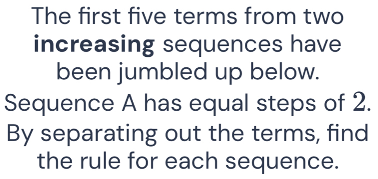 The first five terms from two 
increasing sequences have 
been jumbled up below. 
Sequence A has equal steps of 2. 
By separating out the terms, find 
the rule for each sequence.