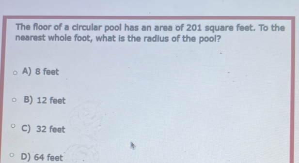 The floor of a circular pool has an area of 201 square feet. To the
nearest whole foot, what is the radius of the pool?
A) 8 feet
B) 12 feet
C) 32 feet
D) 64 feet