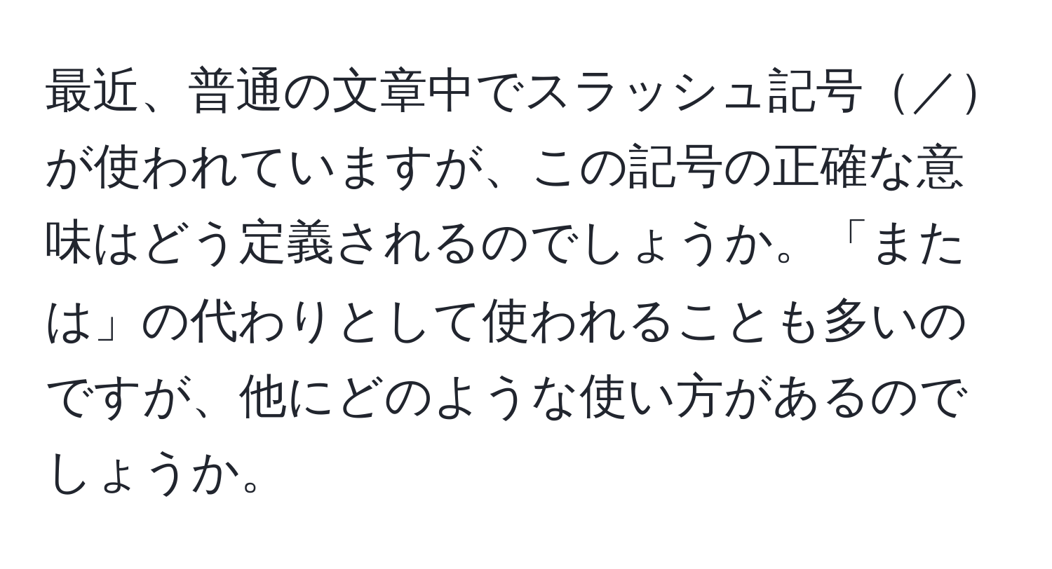 最近、普通の文章中でスラッシュ記号／が使われていますが、この記号の正確な意味はどう定義されるのでしょうか。「または」の代わりとして使われることも多いのですが、他にどのような使い方があるのでしょうか。