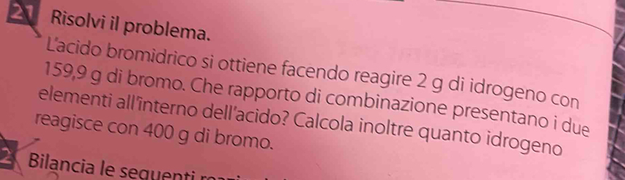 Risolvi il problema. 
L'acido bromidrico si ottiene facendo reagire 2 g di idrogeno con
159,9 g di bromo. Che rapporto di combinazione presentano i due 
elementi all'interno dell’acido? Calcola inoltre quanto idrogeno 
reagisce con 400 g di bromo. 
Bilancia le seguentin