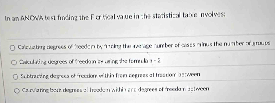 In an ANOVA test finding the F critical value in the statistical table involves:
Calculating degrees of freedom by finding the average number of cases minus the number of groups
Calculating degrees of freedom by using the formula n-2
Subtracting degrees of freedom within from degrees of freedom between
Calculating both degrees of freedom within and degrees of freedom between