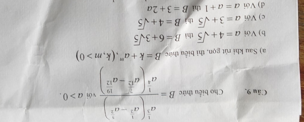 Cho biểu thức B=frac a^(frac 5)3(a^(frac 5)3-a^(frac 5)2)a^(frac 1)4(a^(frac 2)5-a^(frac 16)17) với a>0.
a) Sau khi rút gọn, thì biểu thức B=k+a' 、 (k,m>0)
b) Với a=4+sqrt(5) thì B=6+3sqrt(5)
c) Với a=3+sqrt(5) thì B=4+sqrt(5)
d) Với a=a+1 thì B=3+2a