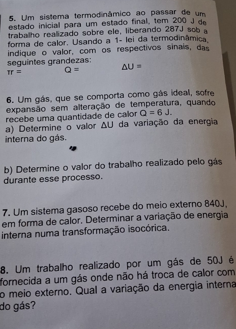 Um sistema termodinâmico ao passar de um 
estado inicial para um estado final, tem 200 J de 
trabalho realizado sobre ele, liberando 287J sob a 
forma de calor. Usando a 1 - lei da termodinâmica. 
indique o valor, com os respectivos sinais, das 
seguintes grandezas:
π r= Q= △ U=
6. Um gás, que se comporta como gás ideal, sofre 
expansão sem alteração de temperatura, quando 
recebe uma quantidade de calor Q=6J. 
a) Determine o valor △ U da variação da energia 
interna do gás. 
b) Determine o valor do trabalho realizado pelo gás 
durante esse processo. 
7. Um sistema gasoso recebe do meio externo 840J, 
em forma de calor. Determinar a variação de energia 
interna numa transformação isocórica. 
8. Um trabalho realizado por um gás de 50J é 
fornecida a um gás onde não há troca de calor com 
o meio externo. Qual a variação da energia interna 
do gás?