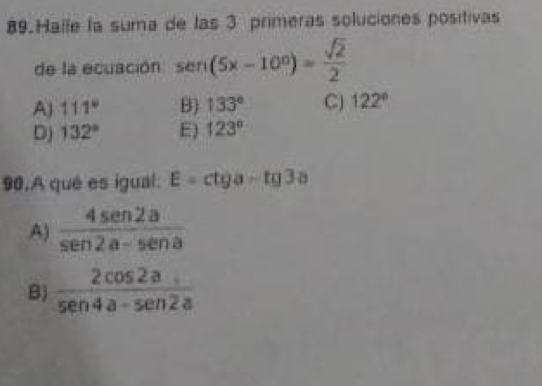 Halle la suma de las 3 primeras soluciones positivas
de la ecuación sen (5x-10°)= sqrt(2)/2 
A) 111° B) 133° C) 122°
D) 132° E) 123°
90.A qué es igual: E=ctga-tg3a
A)  4sen 2a/sen 2a-sen a 
B)  2cos 2a/sec 4a-sen 2a 