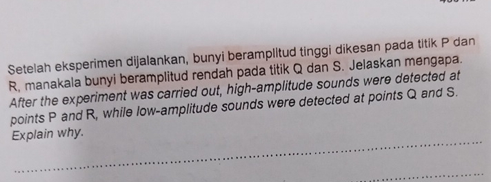 Setelah eksperimen dijalankan, bunyi beramplltud tinggi dikesan pada titik P dan
R, manakala bunyi beramplitud rendah pada titik Q dan S. Jelaskan mengapa. 
After the experiment was carried out, high-amplitude sounds were detected at 
points P and R, while low-amplitude sounds were detected at points Q and S. 
Explain why.