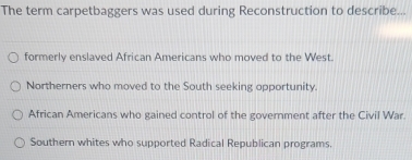 The term carpetbaggers was used during Reconstruction to describe...
formerly enslaved African Americans who moved to the West.
Northerners who moved to the South seeking opportunity.
African Americans who gained control of the government after the Civil War.
Southern whites who supported Radical Republican programs.