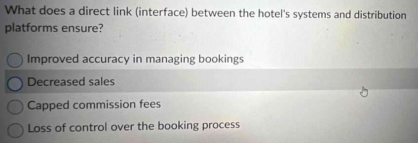 What does a direct link (interface) between the hotel's systems and distribution
platforms ensure?
Improved accuracy in managing bookings
Decreased sales
Capped commission fees
Loss of control over the booking process