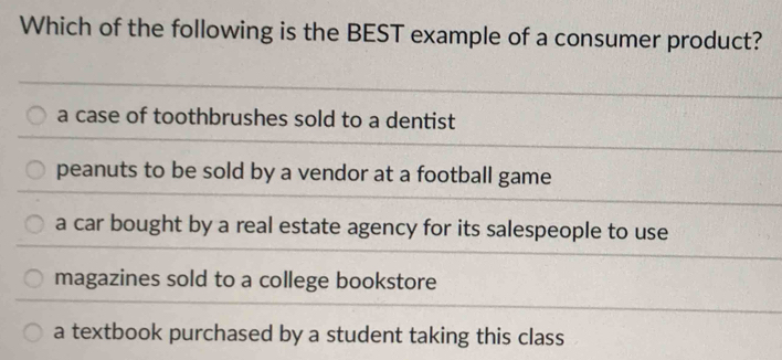 Which of the following is the BEST example of a consumer product?
a case of toothbrushes sold to a dentist
peanuts to be sold by a vendor at a football game
a car bought by a real estate agency for its salespeople to use
magazines sold to a college bookstore
a textbook purchased by a student taking this class